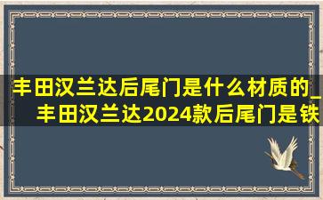 丰田汉兰达后尾门是什么材质的_丰田汉兰达2024款后尾门是铁的吗