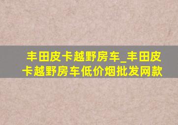 丰田皮卡越野房车_丰田皮卡越野房车(低价烟批发网)款