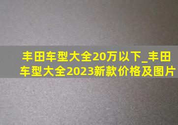 丰田车型大全20万以下_丰田车型大全2023新款价格及图片