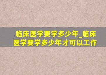 临床医学要学多少年_临床医学要学多少年才可以工作