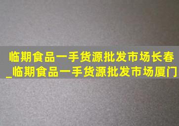 临期食品一手货源批发市场长春_临期食品一手货源批发市场厦门