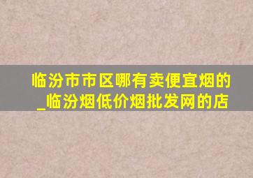 临汾市市区哪有卖便宜烟的_临汾烟(低价烟批发网)的店