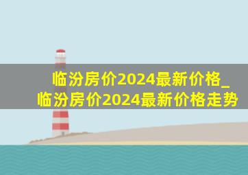 临汾房价2024最新价格_临汾房价2024最新价格走势