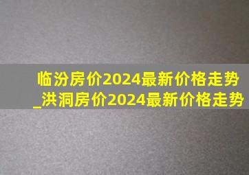 临汾房价2024最新价格走势_洪洞房价2024最新价格走势