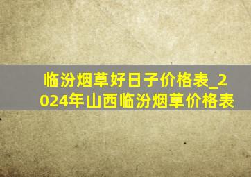 临汾烟草好日子价格表_2024年山西临汾烟草价格表