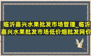 临沂嘉兴水果批发市场管理_临沂嘉兴水果批发市场(低价烟批发网)价目表