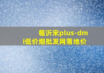 临沂宋plus-dmi(低价烟批发网)落地价