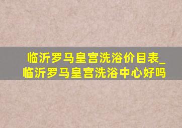 临沂罗马皇宫洗浴价目表_临沂罗马皇宫洗浴中心好吗