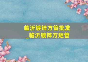 临沂镀锌方管批发_临沂镀锌方矩管