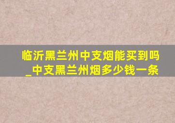 临沂黑兰州中支烟能买到吗_中支黑兰州烟多少钱一条