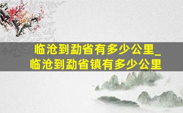 临沧到勐省有多少公里_临沧到勐省镇有多少公里