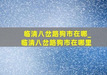 临清八岔路狗市在哪_临清八岔路狗市在哪里