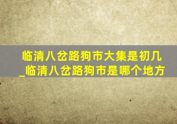 临清八岔路狗市大集是初几_临清八岔路狗市是哪个地方