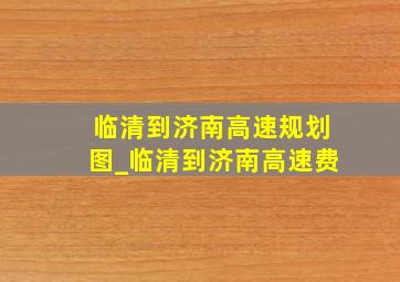 临清到济南高速规划图_临清到济南高速费