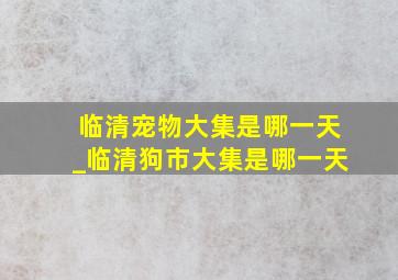 临清宠物大集是哪一天_临清狗市大集是哪一天