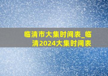 临清市大集时间表_临清2024大集时间表