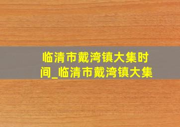 临清市戴湾镇大集时间_临清市戴湾镇大集