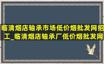 临清烟店轴承市场(低价烟批发网)招工_临清烟店轴承厂(低价烟批发网)招工信息