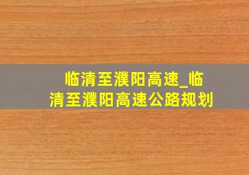 临清至濮阳高速_临清至濮阳高速公路规划