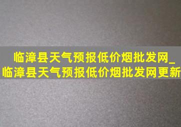 临漳县天气预报(低价烟批发网)_临漳县天气预报(低价烟批发网)更新