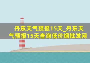 丹东天气预报15天_丹东天气预报15天查询(低价烟批发网)