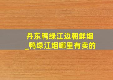 丹东鸭绿江边朝鲜烟_鸭绿江烟哪里有卖的