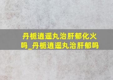 丹栀逍遥丸治肝郁化火吗_丹栀逍遥丸治肝郁吗