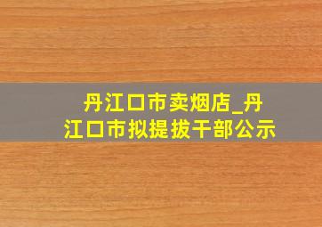 丹江口市卖烟店_丹江口市拟提拔干部公示