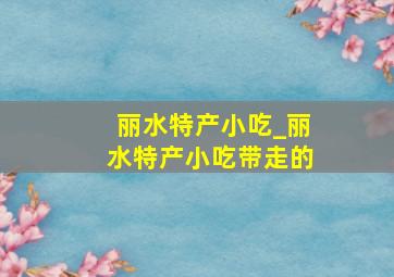 丽水特产小吃_丽水特产小吃带走的