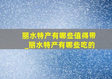 丽水特产有哪些值得带_丽水特产有哪些吃的