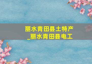 丽水青田县土特产_丽水青田县电工