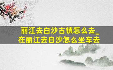 丽江去白沙古镇怎么去_在丽江去白沙怎么坐车去