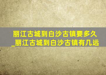 丽江古城到白沙古镇要多久_丽江古城到白沙古镇有几远