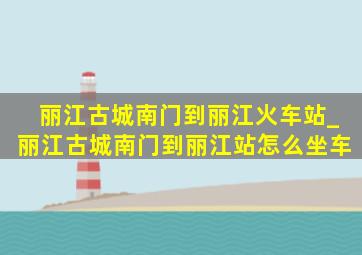 丽江古城南门到丽江火车站_丽江古城南门到丽江站怎么坐车