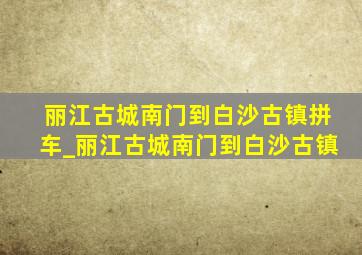 丽江古城南门到白沙古镇拼车_丽江古城南门到白沙古镇