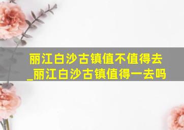 丽江白沙古镇值不值得去_丽江白沙古镇值得一去吗