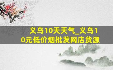 义乌10天天气_义乌10元(低价烟批发网)店货源