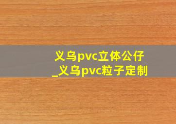 义乌pvc立体公仔_义乌pvc粒子定制