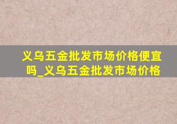 义乌五金批发市场价格便宜吗_义乌五金批发市场价格