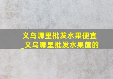 义乌哪里批发水果便宜_义乌哪里批发水果筐的