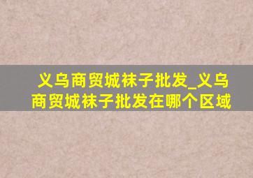 义乌商贸城袜子批发_义乌商贸城袜子批发在哪个区域