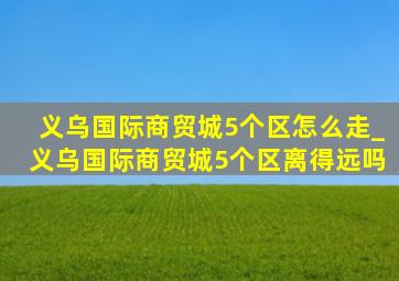 义乌国际商贸城5个区怎么走_义乌国际商贸城5个区离得远吗