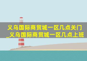 义乌国际商贸城一区几点关门_义乌国际商贸城一区几点上班