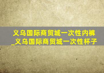 义乌国际商贸城一次性内裤_义乌国际商贸城一次性杯子