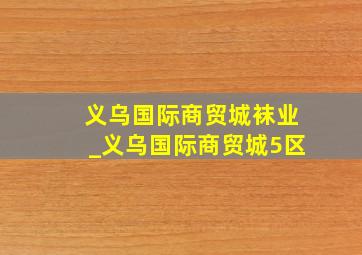 义乌国际商贸城袜业_义乌国际商贸城5区