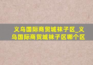 义乌国际商贸城袜子区_义乌国际商贸城袜子区哪个区