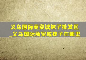 义乌国际商贸城袜子批发区_义乌国际商贸城袜子在哪里