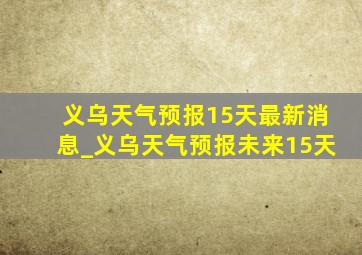 义乌天气预报15天最新消息_义乌天气预报未来15天