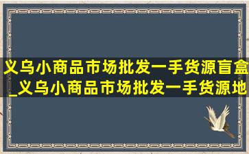 义乌小商品市场批发一手货源盲盒_义乌小商品市场批发一手货源地点