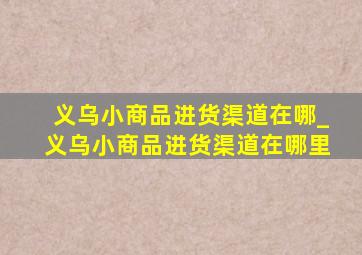 义乌小商品进货渠道在哪_义乌小商品进货渠道在哪里